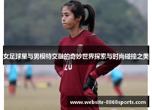女足球星与男模特交融的奇妙世界探索与时尚碰撞之美