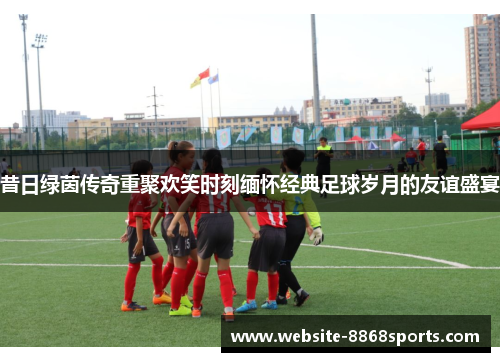 昔日绿茵传奇重聚欢笑时刻缅怀经典足球岁月的友谊盛宴
