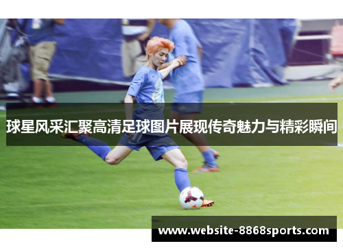 球星风采汇聚高清足球图片展现传奇魅力与精彩瞬间