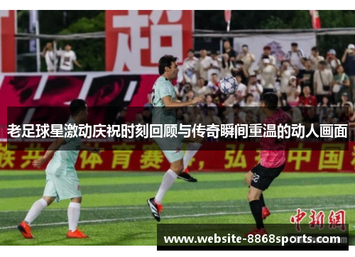 老足球星激动庆祝时刻回顾与传奇瞬间重温的动人画面