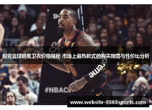 耐克篮球明星卫衣价格揭秘 市场上最热款式的购买指南与性价比分析