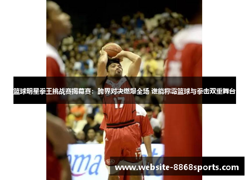 篮球明星拳王挑战赛揭幕赛：跨界对决燃爆全场 谁能称霸篮球与拳击双重舞台