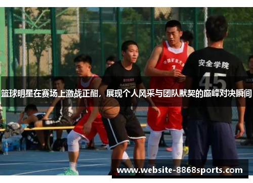 篮球明星在赛场上激战正酣，展现个人风采与团队默契的巅峰对决瞬间